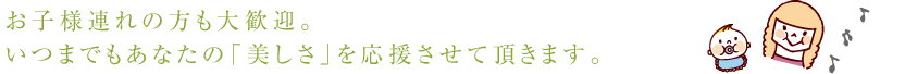 お子様連れの方も大歓迎。 いつまでもあなたの「美しさ」を応援させて頂きます。